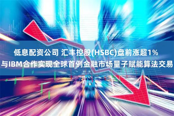 低息配资公司 汇丰控股(HSBC)盘前涨超1% 与IBM合作实现全球首例金融市场量子赋能算法交易